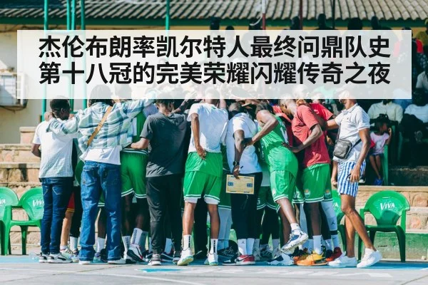 杰伦布朗率凯尔特人最终问鼎队史第十八冠的完美荣耀闪耀传奇之夜