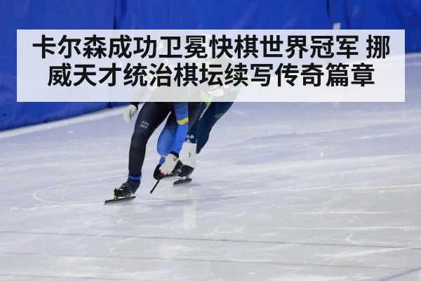 卡尔森成功卫冕快棋世界冠军 挪威天才统治棋坛续写传奇篇章