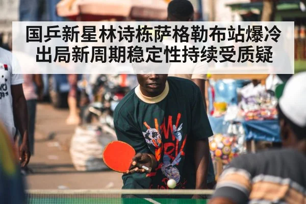国乒新星林诗栋萨格勒布站爆冷出局新周期稳定性持续受质疑